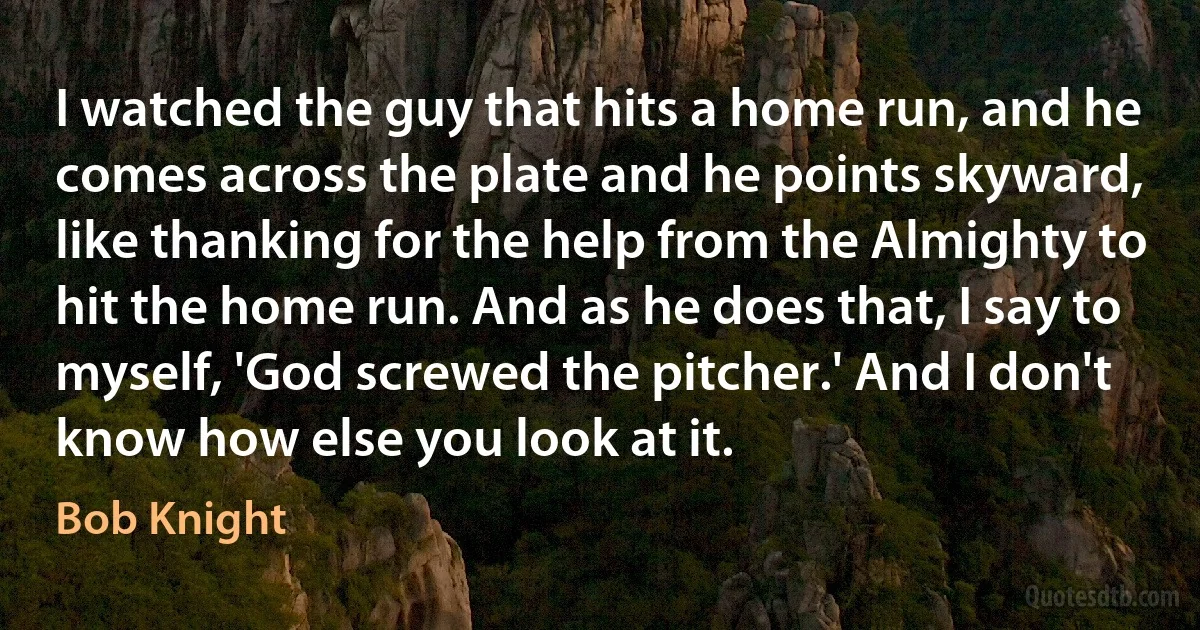 I watched the guy that hits a home run, and he comes across the plate and he points skyward, like thanking for the help from the Almighty to hit the home run. And as he does that, I say to myself, 'God screwed the pitcher.' And I don't know how else you look at it. (Bob Knight)