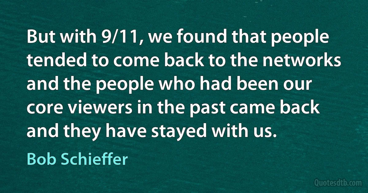 But with 9/11, we found that people tended to come back to the networks and the people who had been our core viewers in the past came back and they have stayed with us. (Bob Schieffer)