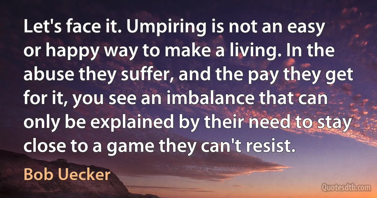 Let's face it. Umpiring is not an easy or happy way to make a living. In the abuse they suffer, and the pay they get for it, you see an imbalance that can only be explained by their need to stay close to a game they can't resist. (Bob Uecker)