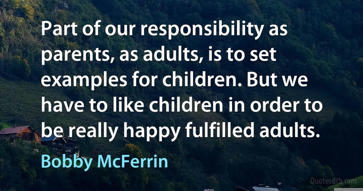 Part of our responsibility as parents, as adults, is to set examples for children. But we have to like children in order to be really happy fulfilled adults. (Bobby McFerrin)