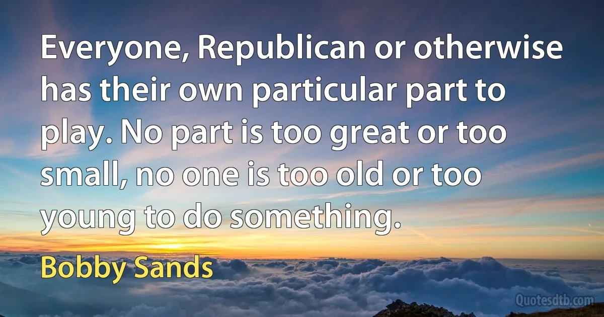 Everyone, Republican or otherwise has their own particular part to play. No part is too great or too small, no one is too old or too young to do something. (Bobby Sands)