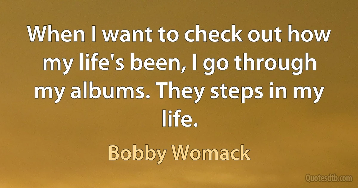 When I want to check out how my life's been, I go through my albums. They steps in my life. (Bobby Womack)