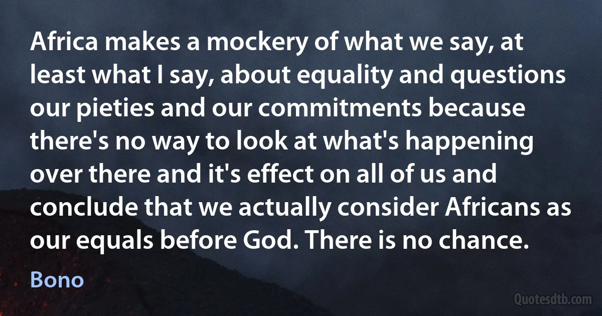 Africa makes a mockery of what we say, at least what I say, about equality and questions our pieties and our commitments because there's no way to look at what's happening over there and it's effect on all of us and conclude that we actually consider Africans as our equals before God. There is no chance. (Bono)