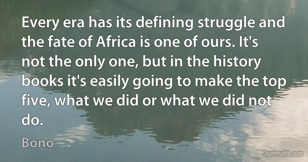 Every era has its defining struggle and the fate of Africa is one of ours. It's not the only one, but in the history books it's easily going to make the top five, what we did or what we did not do. (Bono)