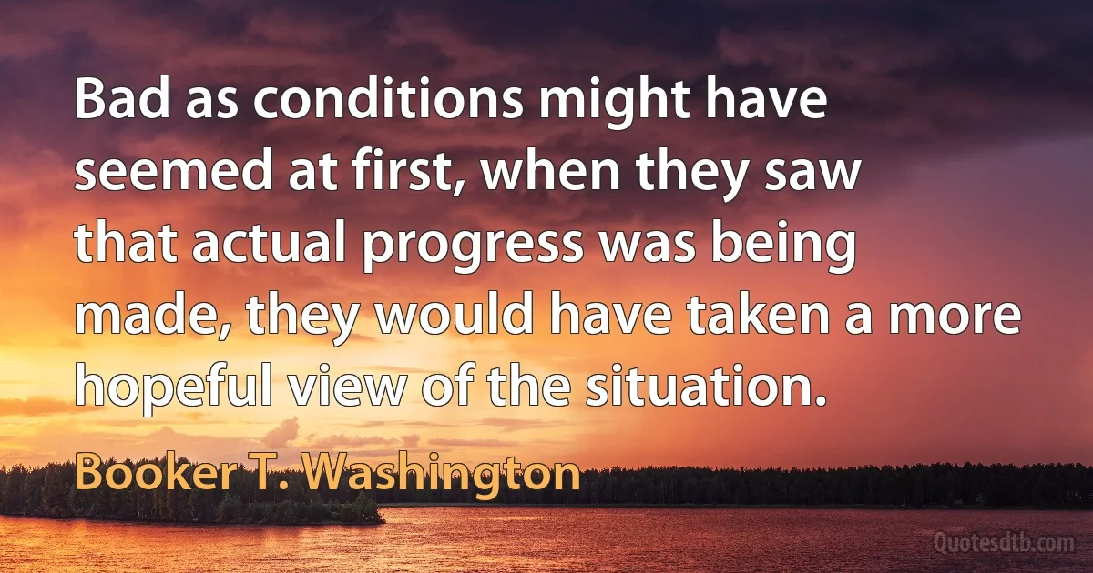 Bad as conditions might have seemed at first, when they saw that actual progress was being made, they would have taken a more hopeful view of the situation. (Booker T. Washington)