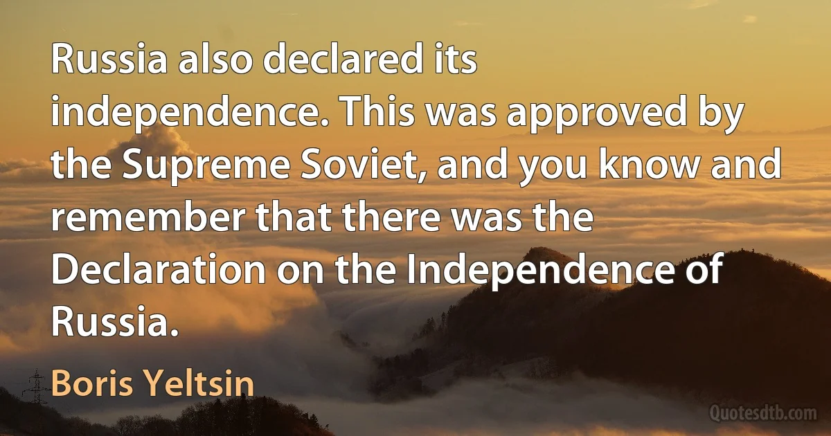 Russia also declared its independence. This was approved by the Supreme Soviet, and you know and remember that there was the Declaration on the Independence of Russia. (Boris Yeltsin)