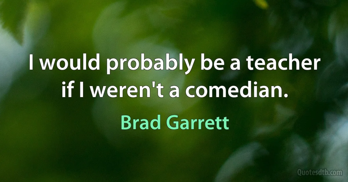 I would probably be a teacher if I weren't a comedian. (Brad Garrett)