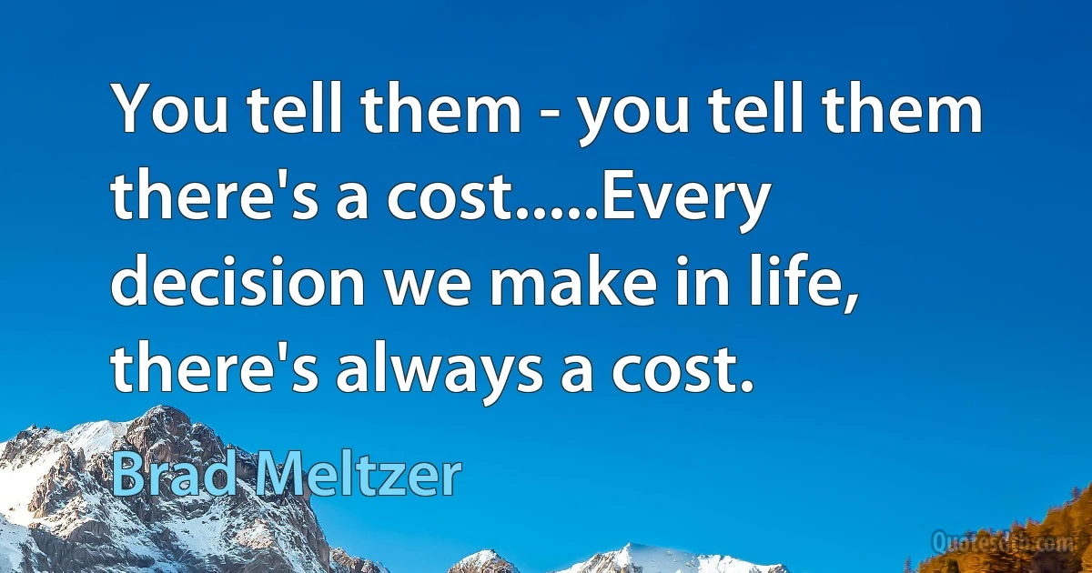 You tell them - you tell them there's a cost.....Every decision we make in life, there's always a cost. (Brad Meltzer)