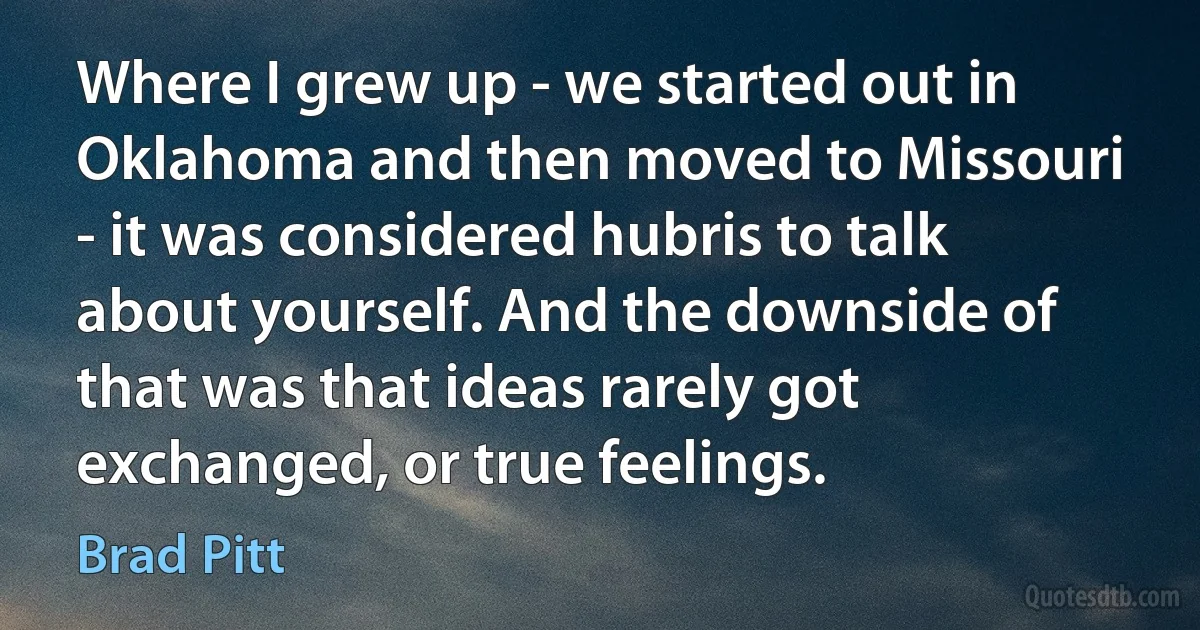 Where I grew up - we started out in Oklahoma and then moved to Missouri - it was considered hubris to talk about yourself. And the downside of that was that ideas rarely got exchanged, or true feelings. (Brad Pitt)