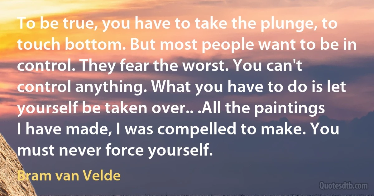 To be true, you have to take the plunge, to touch bottom. But most people want to be in control. They fear the worst. You can't control anything. What you have to do is let yourself be taken over.. .All the paintings I have made, I was compelled to make. You must never force yourself. (Bram van Velde)