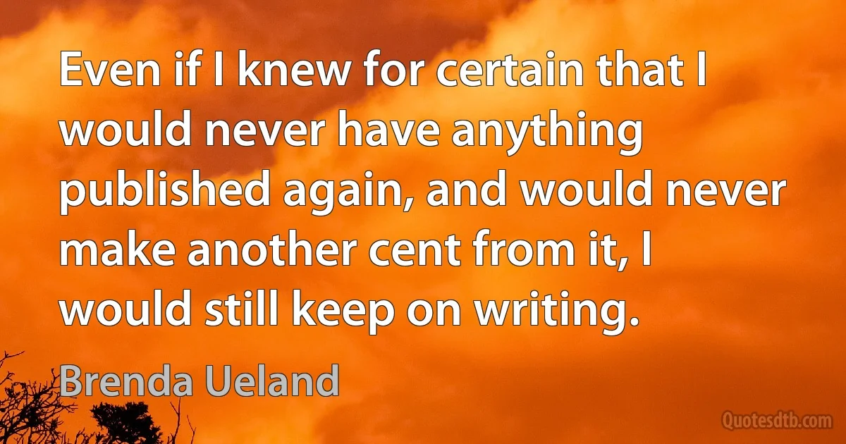 Even if I knew for certain that I would never have anything published again, and would never make another cent from it, I would still keep on writing. (Brenda Ueland)