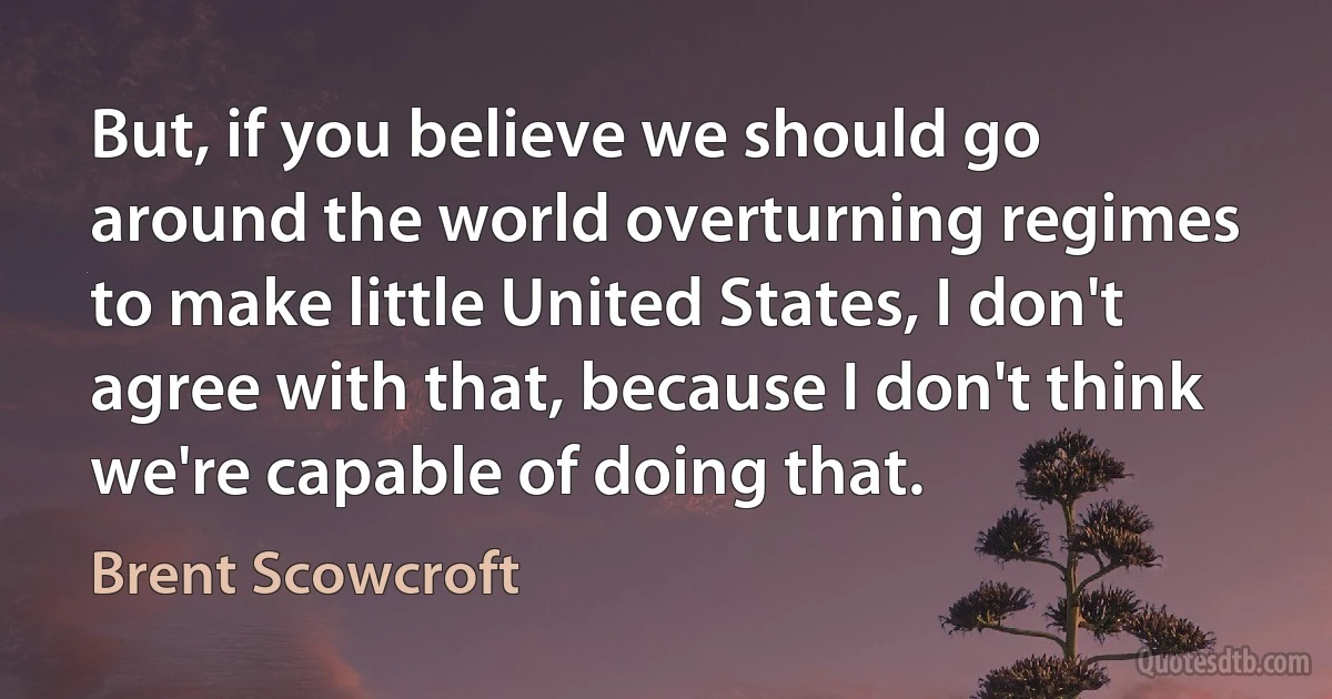 But, if you believe we should go around the world overturning regimes to make little United States, I don't agree with that, because I don't think we're capable of doing that. (Brent Scowcroft)