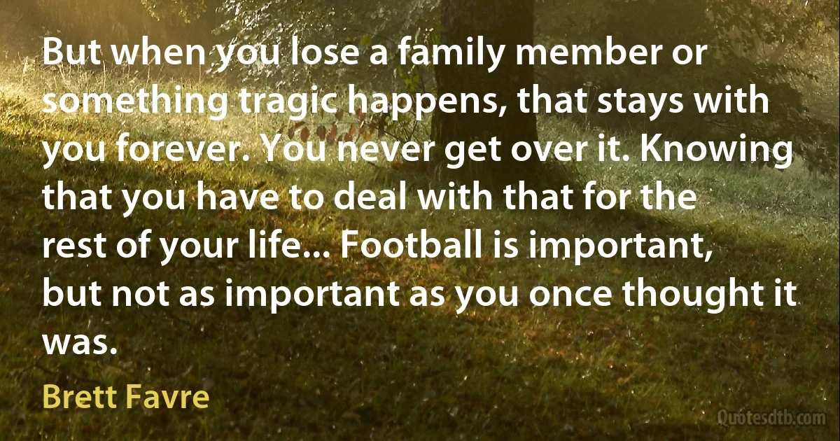 But when you lose a family member or something tragic happens, that stays with you forever. You never get over it. Knowing that you have to deal with that for the rest of your life... Football is important, but not as important as you once thought it was. (Brett Favre)