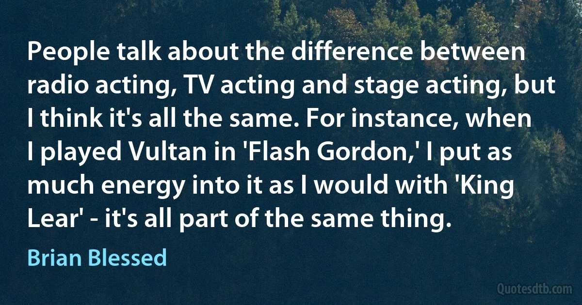 People talk about the difference between radio acting, TV acting and stage acting, but I think it's all the same. For instance, when I played Vultan in 'Flash Gordon,' I put as much energy into it as I would with 'King Lear' - it's all part of the same thing. (Brian Blessed)