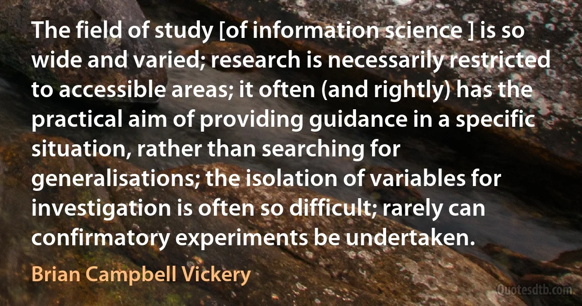 The field of study [of information science ] is so wide and varied; research is necessarily restricted to accessible areas; it often (and rightly) has the practical aim of providing guidance in a specific situation, rather than searching for generalisations; the isolation of variables for investigation is often so difficult; rarely can confirmatory experiments be undertaken. (Brian Campbell Vickery)