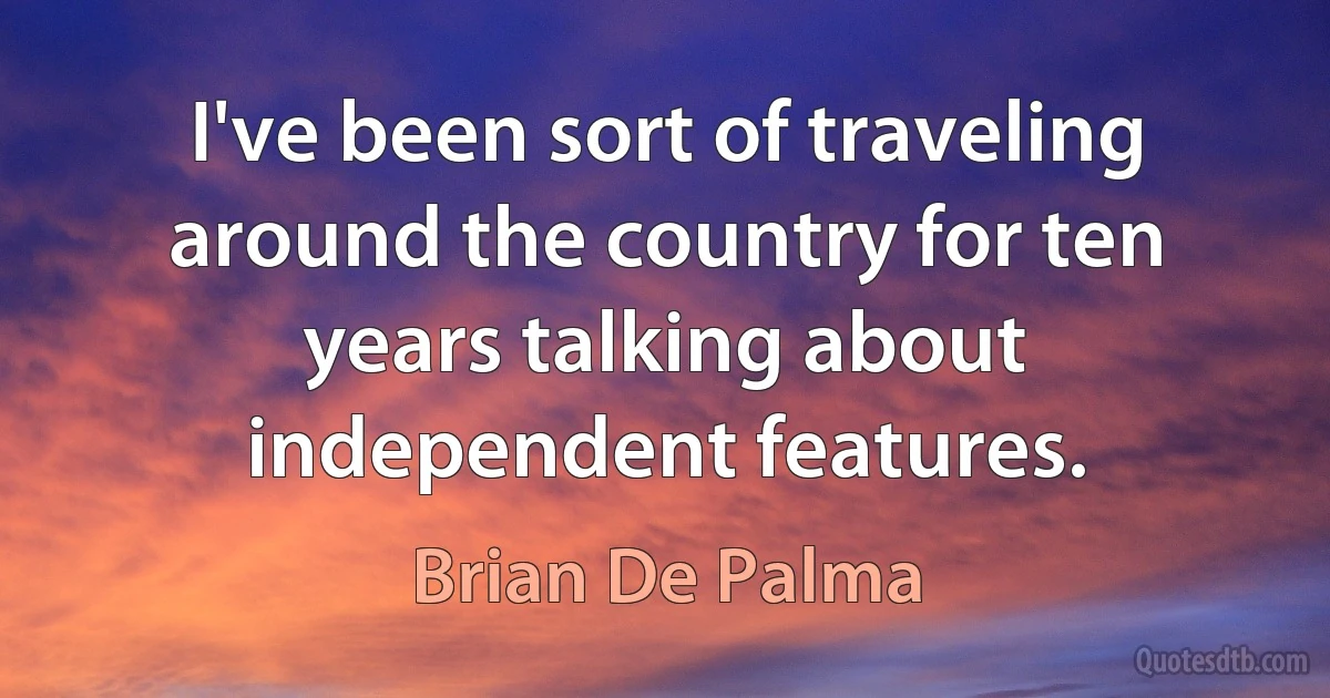 I've been sort of traveling around the country for ten years talking about independent features. (Brian De Palma)