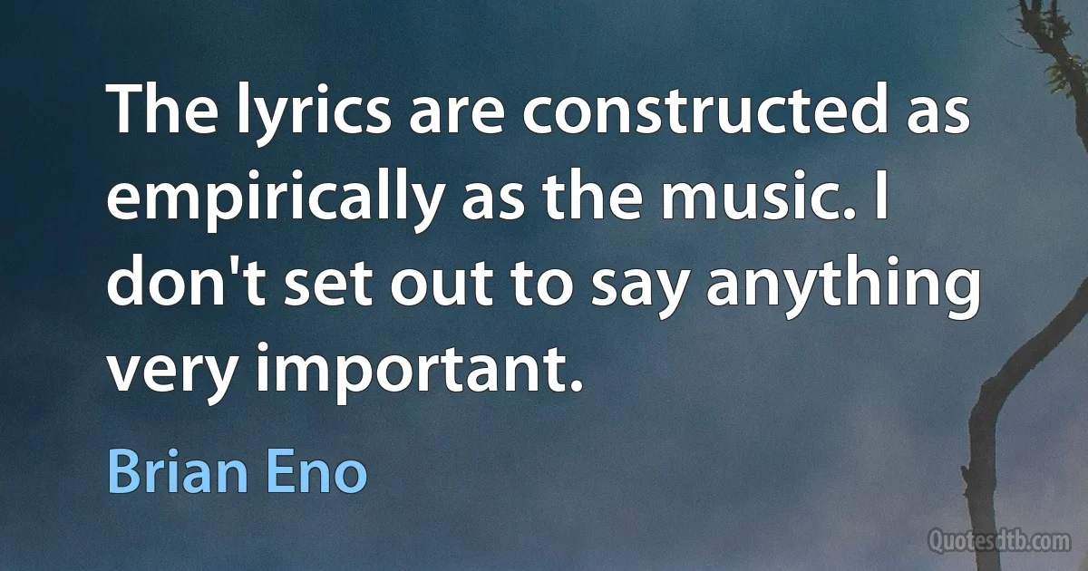 The lyrics are constructed as empirically as the music. I don't set out to say anything very important. (Brian Eno)