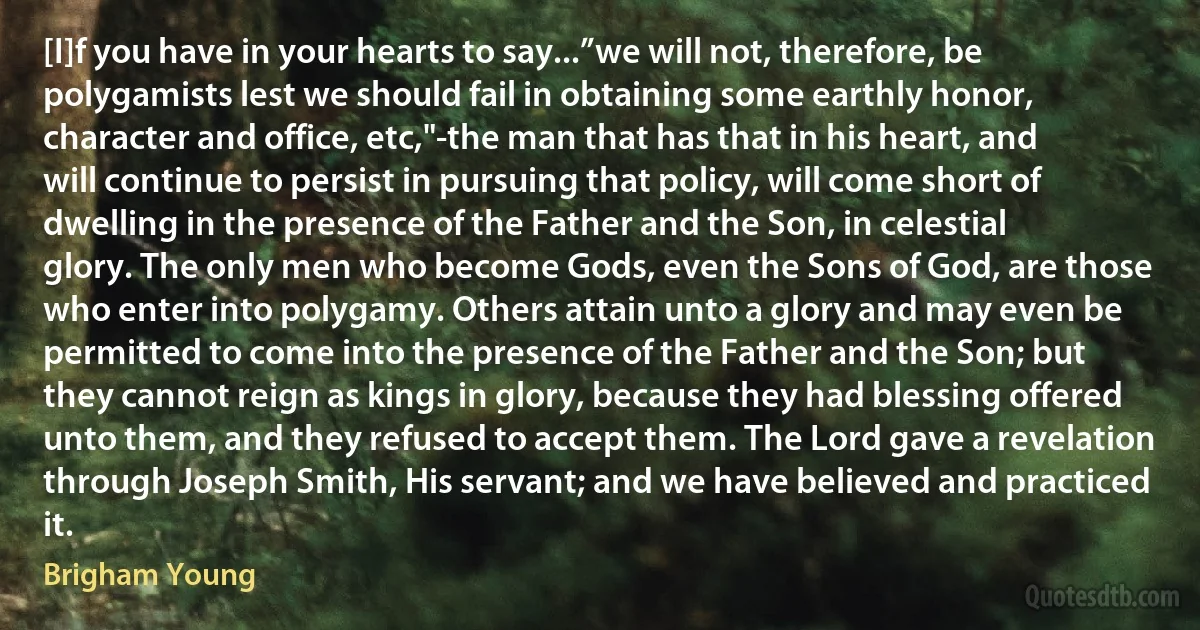 [I]f you have in your hearts to say...”we will not, therefore, be polygamists lest we should fail in obtaining some earthly honor, character and office, etc,"-the man that has that in his heart, and will continue to persist in pursuing that policy, will come short of dwelling in the presence of the Father and the Son, in celestial glory. The only men who become Gods, even the Sons of God, are those who enter into polygamy. Others attain unto a glory and may even be permitted to come into the presence of the Father and the Son; but they cannot reign as kings in glory, because they had blessing offered unto them, and they refused to accept them. The Lord gave a revelation through Joseph Smith, His servant; and we have believed and practiced it. (Brigham Young)