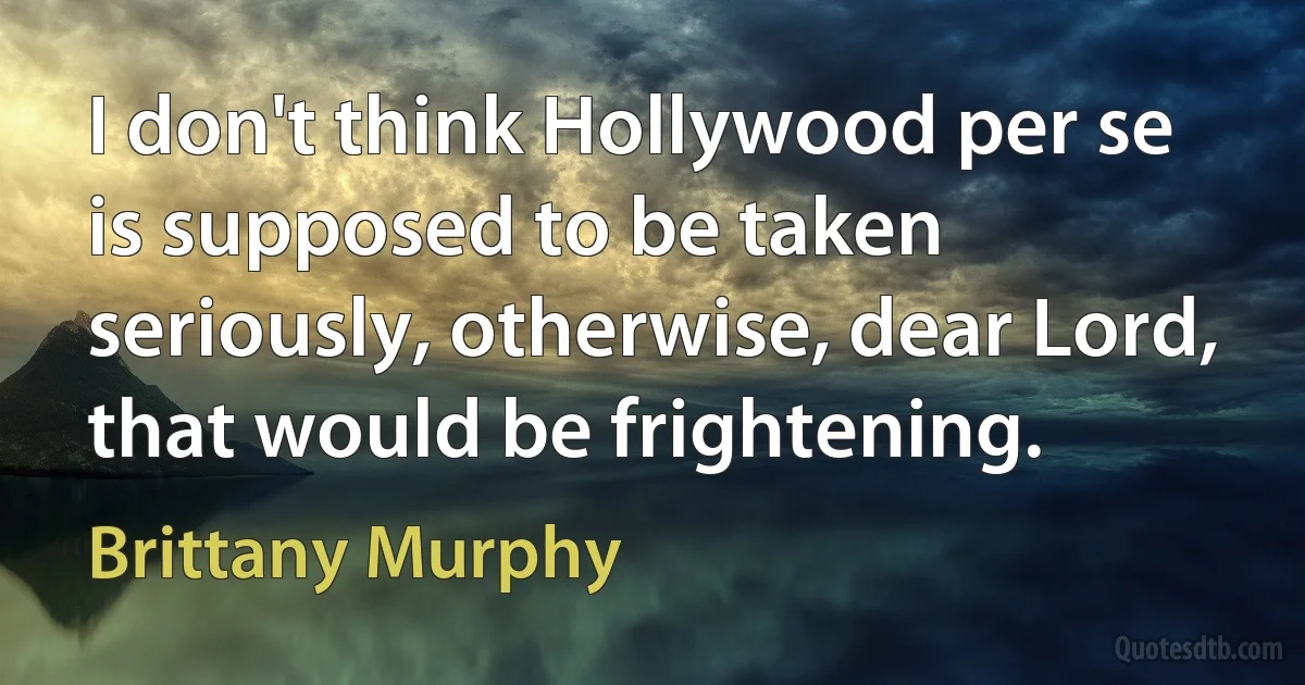 I don't think Hollywood per se is supposed to be taken seriously, otherwise, dear Lord, that would be frightening. (Brittany Murphy)