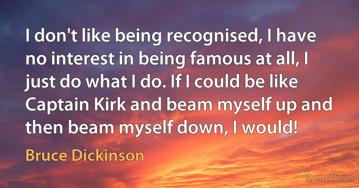 I don't like being recognised, I have no interest in being famous at all, I just do what I do. If I could be like Captain Kirk and beam myself up and then beam myself down, I would! (Bruce Dickinson)