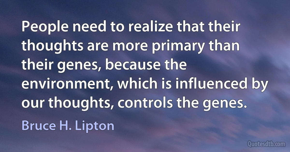 People need to realize that their thoughts are more primary than their genes, because the environment, which is influenced by our thoughts, controls the genes. (Bruce H. Lipton)