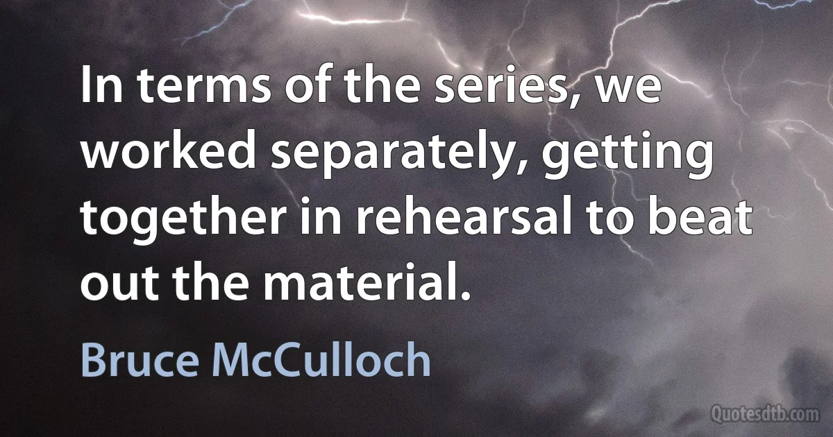 In terms of the series, we worked separately, getting together in rehearsal to beat out the material. (Bruce McCulloch)