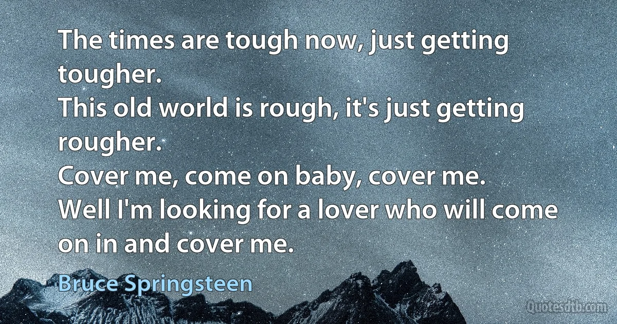 The times are tough now, just getting tougher.
This old world is rough, it's just getting rougher.
Cover me, come on baby, cover me.
Well I'm looking for a lover who will come on in and cover me. (Bruce Springsteen)