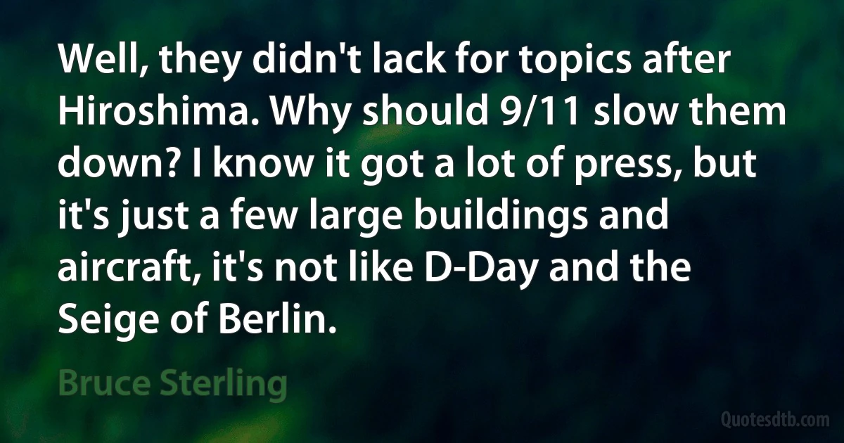 Well, they didn't lack for topics after Hiroshima. Why should 9/11 slow them down? I know it got a lot of press, but it's just a few large buildings and aircraft, it's not like D-Day and the Seige of Berlin. (Bruce Sterling)