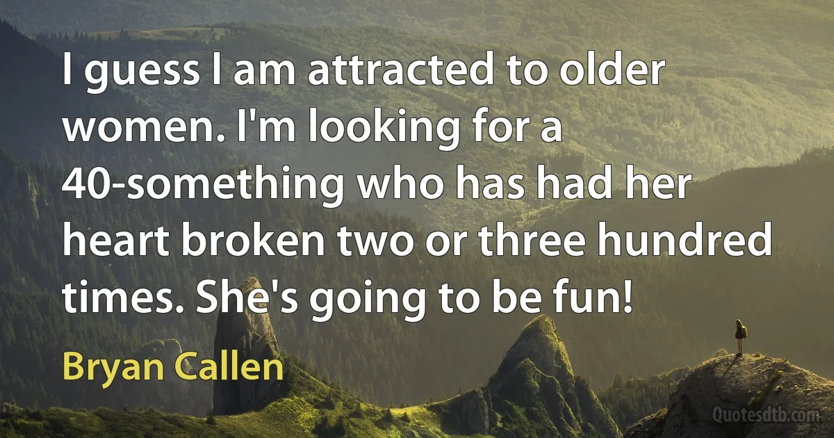 I guess I am attracted to older women. I'm looking for a 40-something who has had her heart broken two or three hundred times. She's going to be fun! (Bryan Callen)