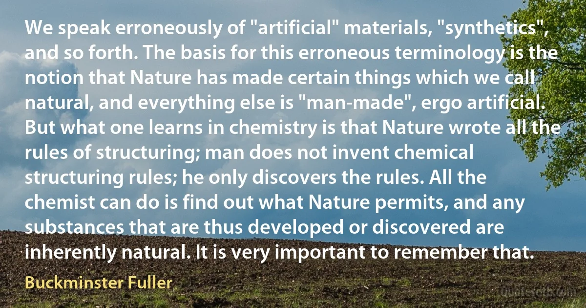 We speak erroneously of "artificial" materials, "synthetics", and so forth. The basis for this erroneous terminology is the notion that Nature has made certain things which we call natural, and everything else is "man-made", ergo artificial. But what one learns in chemistry is that Nature wrote all the rules of structuring; man does not invent chemical structuring rules; he only discovers the rules. All the chemist can do is find out what Nature permits, and any substances that are thus developed or discovered are inherently natural. It is very important to remember that. (Buckminster Fuller)