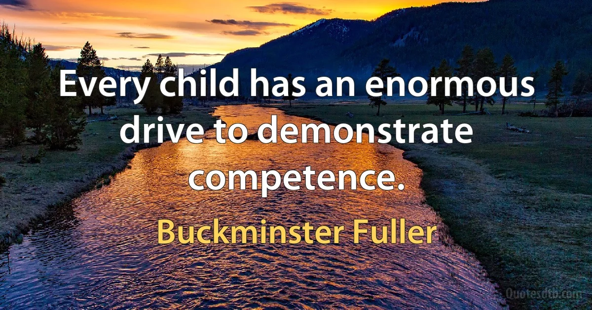 Every child has an enormous drive to demonstrate competence. (Buckminster Fuller)