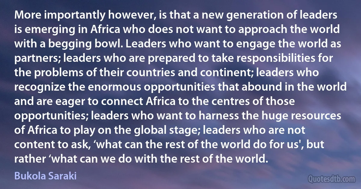 More importantly however, is that a new generation of leaders is emerging in Africa who does not want to approach the world with a begging bowl. Leaders who want to engage the world as partners; leaders who are prepared to take responsibilities for the problems of their countries and continent; leaders who recognize the enormous opportunities that abound in the world and are eager to connect Africa to the centres of those opportunities; leaders who want to harness the huge resources of Africa to play on the global stage; leaders who are not content to ask, ‘what can the rest of the world do for us', but rather ‘what can we do with the rest of the world. (Bukola Saraki)