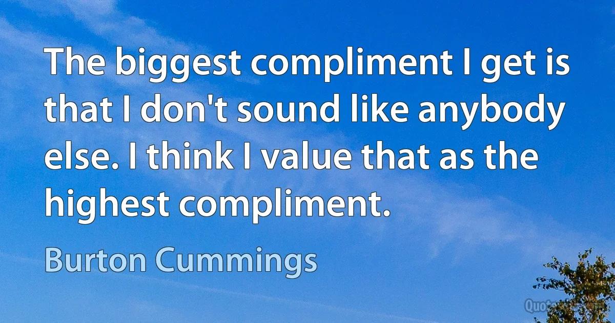 The biggest compliment I get is that I don't sound like anybody else. I think I value that as the highest compliment. (Burton Cummings)