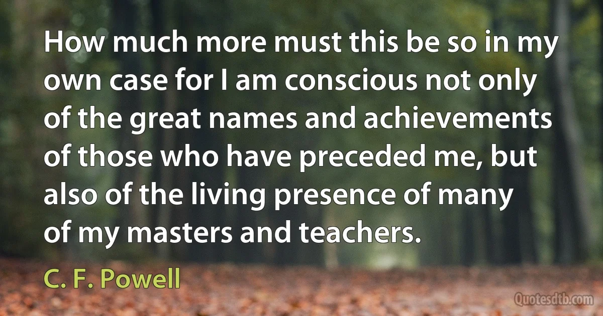 How much more must this be so in my own case for I am conscious not only of the great names and achievements of those who have preceded me, but also of the living presence of many of my masters and teachers. (C. F. Powell)