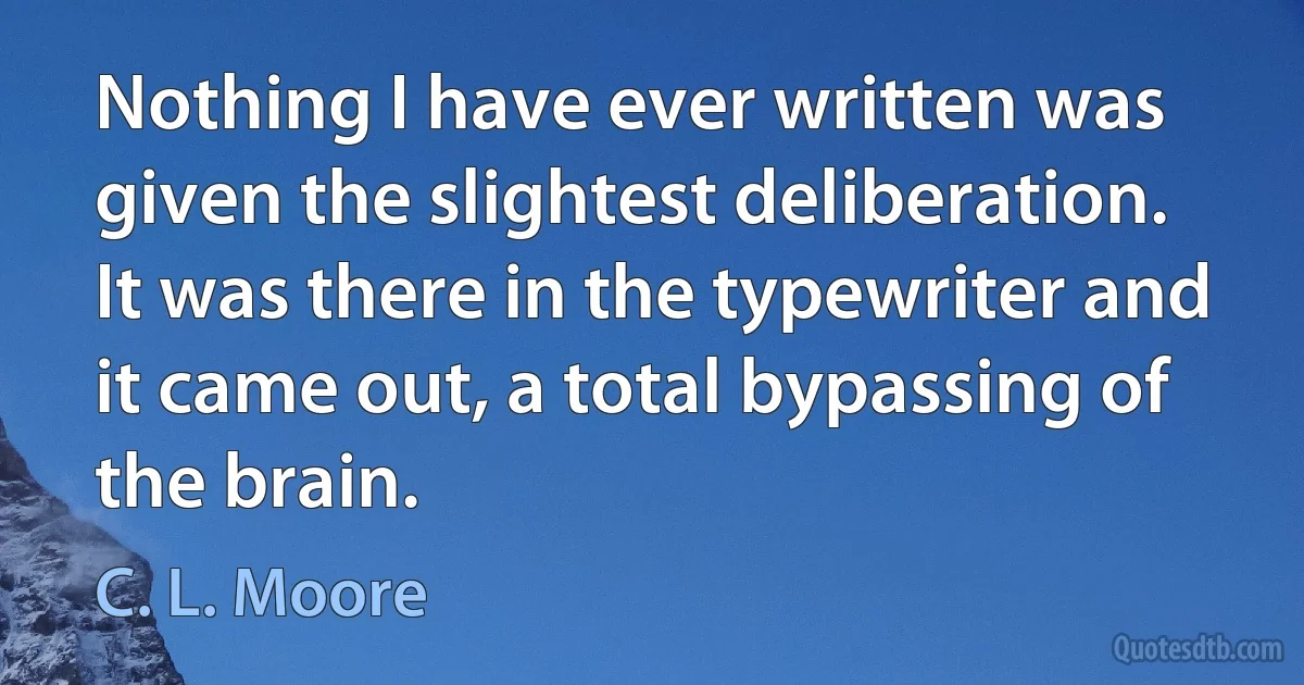 Nothing I have ever written was given the slightest deliberation. It was there in the typewriter and it came out, a total bypassing of the brain. (C. L. Moore)