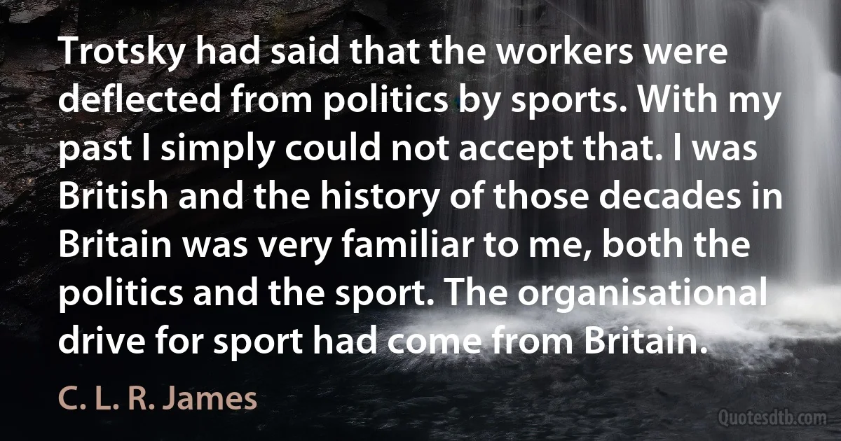 Trotsky had said that the workers were deflected from politics by sports. With my past I simply could not accept that. I was British and the history of those decades in Britain was very familiar to me, both the politics and the sport. The organisational drive for sport had come from Britain. (C. L. R. James)