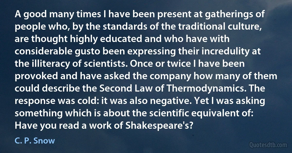 A good many times I have been present at gatherings of people who, by the standards of the traditional culture, are thought highly educated and who have with considerable gusto been expressing their incredulity at the illiteracy of scientists. Once or twice I have been provoked and have asked the company how many of them could describe the Second Law of Thermodynamics. The response was cold: it was also negative. Yet I was asking something which is about the scientific equivalent of: Have you read a work of Shakespeare's? (C. P. Snow)