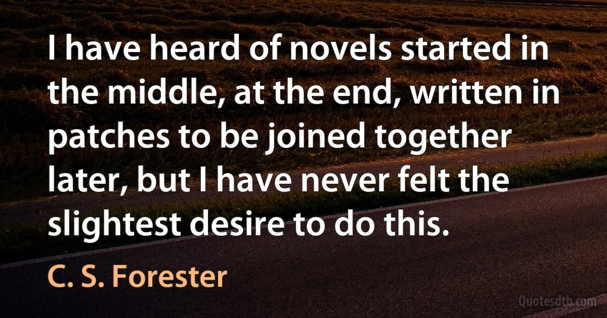 I have heard of novels started in the middle, at the end, written in patches to be joined together later, but I have never felt the slightest desire to do this. (C. S. Forester)