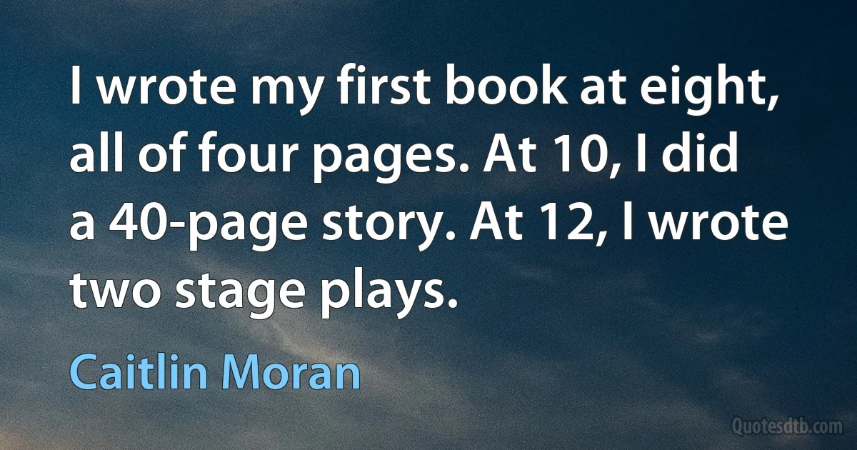 I wrote my first book at eight, all of four pages. At 10, I did a 40-page story. At 12, I wrote two stage plays. (Caitlin Moran)