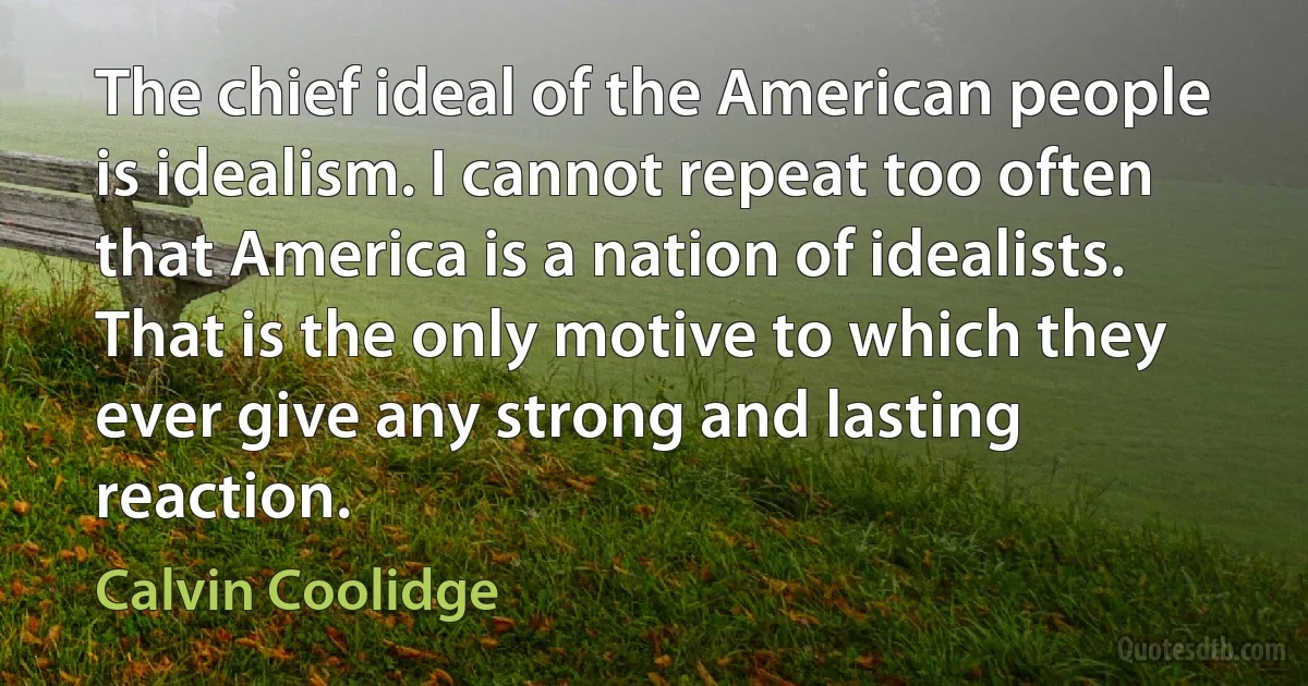 The chief ideal of the American people is idealism. I cannot repeat too often that America is a nation of idealists. That is the only motive to which they ever give any strong and lasting reaction. (Calvin Coolidge)