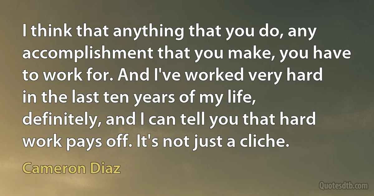 I think that anything that you do, any accomplishment that you make, you have to work for. And I've worked very hard in the last ten years of my life, definitely, and I can tell you that hard work pays off. It's not just a cliche. (Cameron Diaz)