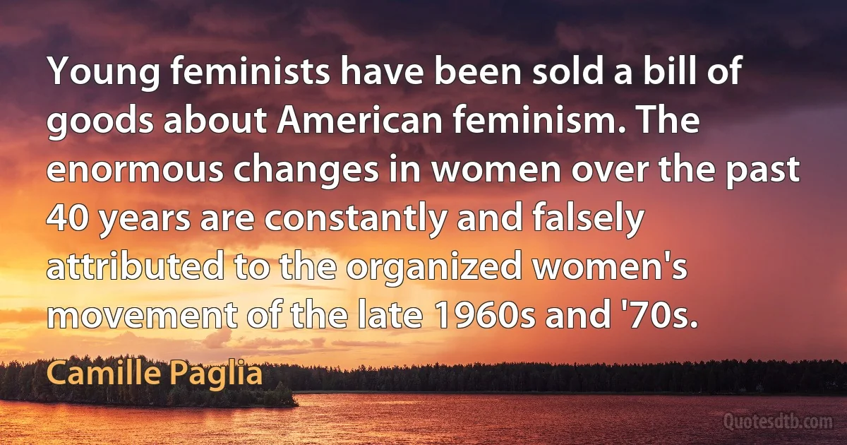 Young feminists have been sold a bill of goods about American feminism. The enormous changes in women over the past 40 years are constantly and falsely attributed to the organized women's movement of the late 1960s and '70s. (Camille Paglia)