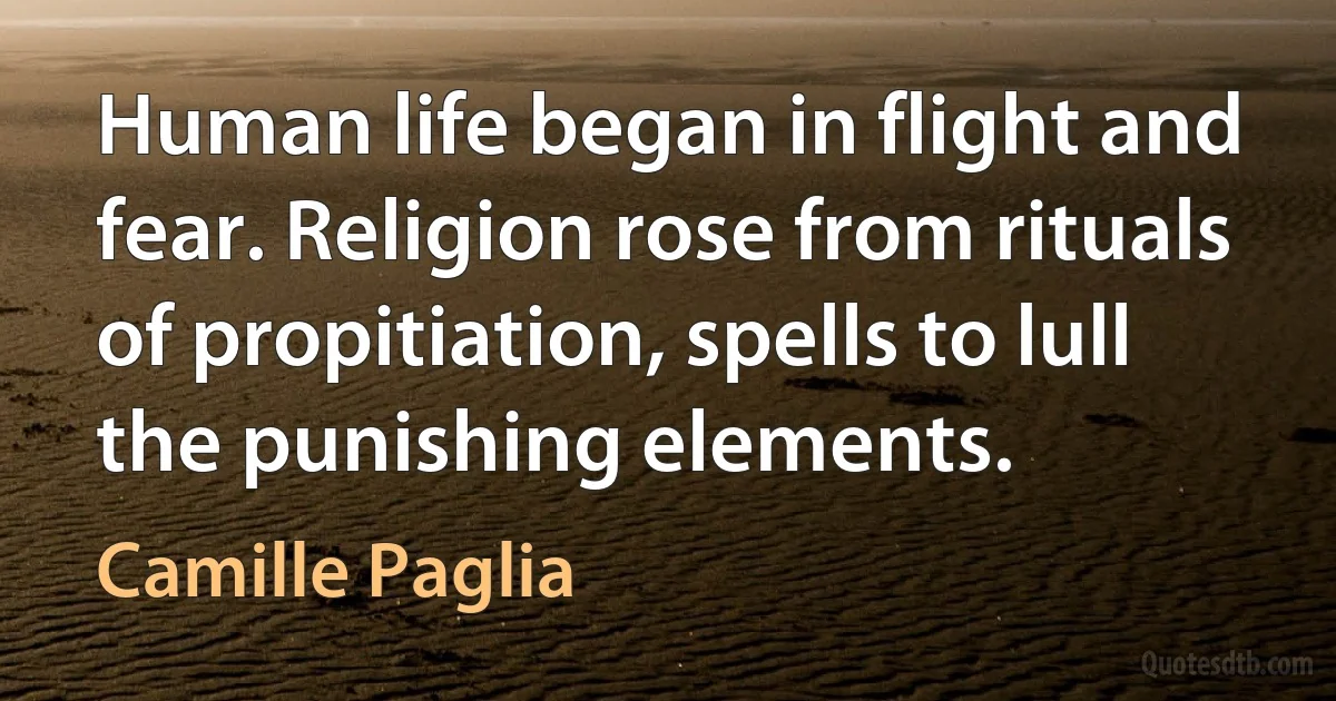 Human life began in flight and fear. Religion rose from rituals of propitiation, spells to lull the punishing elements. (Camille Paglia)