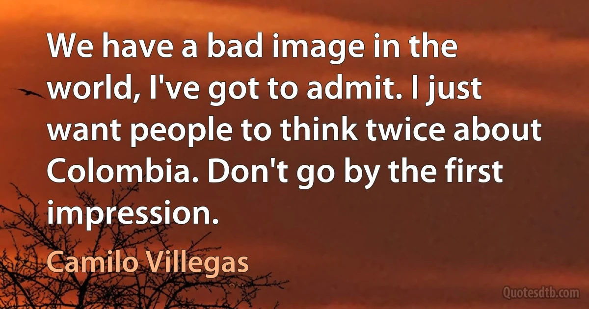 We have a bad image in the world, I've got to admit. I just want people to think twice about Colombia. Don't go by the first impression. (Camilo Villegas)