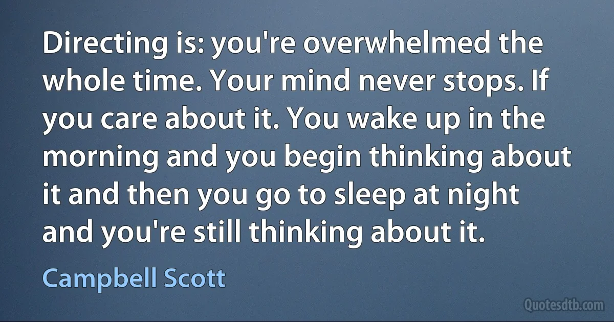 Directing is: you're overwhelmed the whole time. Your mind never stops. If you care about it. You wake up in the morning and you begin thinking about it and then you go to sleep at night and you're still thinking about it. (Campbell Scott)