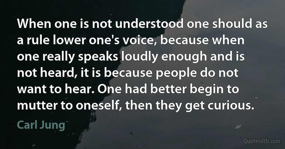 When one is not understood one should as a rule lower one's voice, because when one really speaks loudly enough and is not heard, it is because people do not want to hear. One had better begin to mutter to oneself, then they get curious. (Carl Jung)