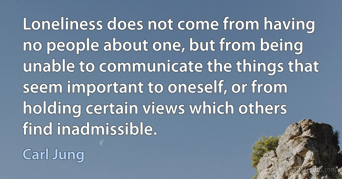 Loneliness does not come from having no people about one, but from being unable to communicate the things that seem important to oneself, or from holding certain views which others find inadmissible. (Carl Jung)