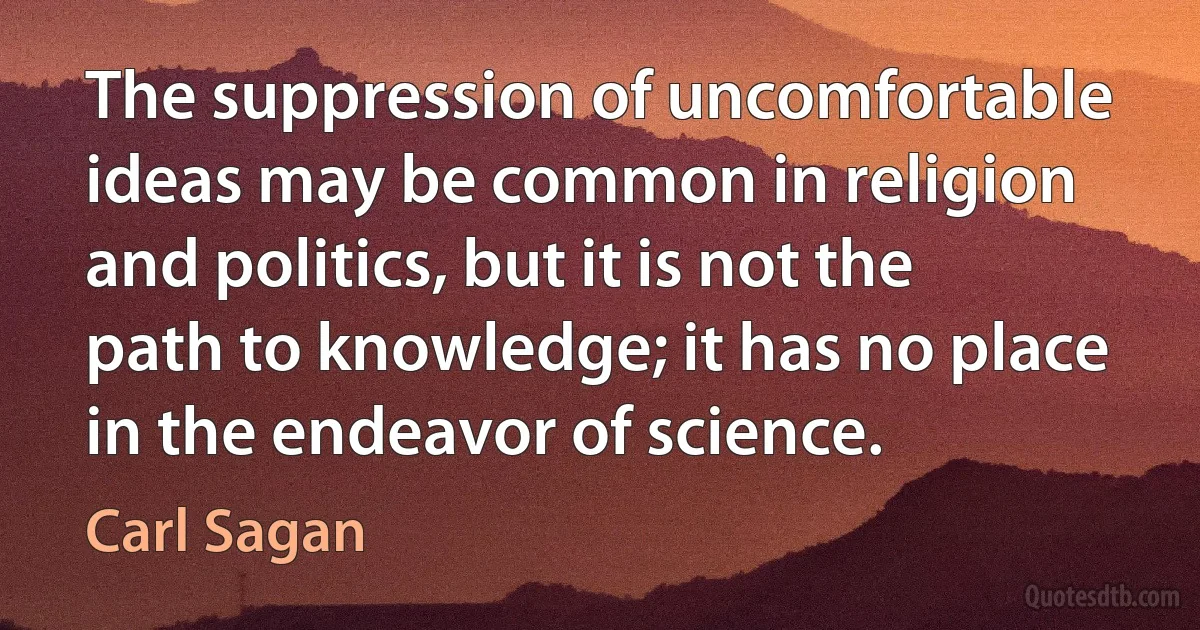 The suppression of uncomfortable ideas may be common in religion and politics, but it is not the path to knowledge; it has no place in the endeavor of science. (Carl Sagan)