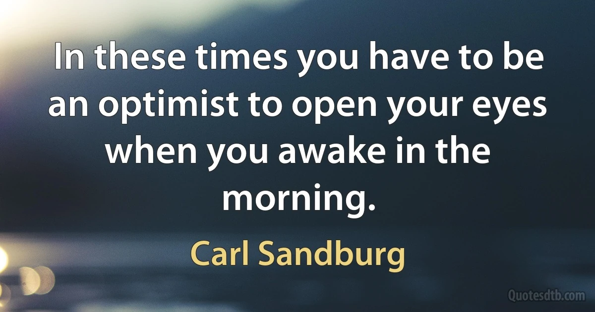 In these times you have to be an optimist to open your eyes when you awake in the morning. (Carl Sandburg)