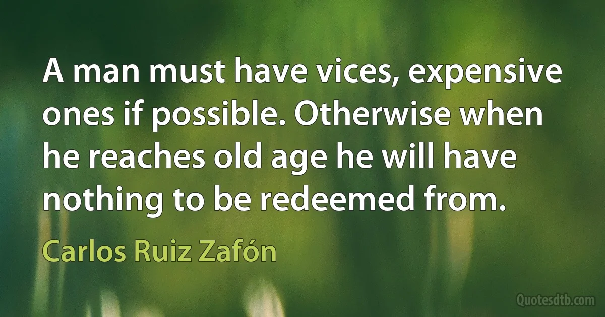 A man must have vices, expensive ones if possible. Otherwise when he reaches old age he will have nothing to be redeemed from. (Carlos Ruiz Zafón)